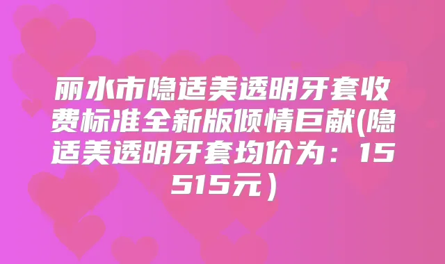 丽水市隐适美透明牙套收费标准全新版倾情巨献(隐适美透明牙套均价为：15515元）