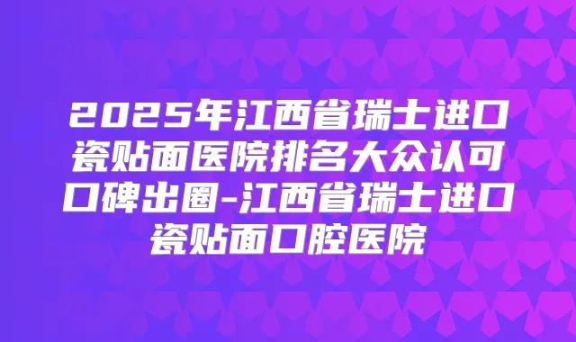 2025年江西省瑞士进口瓷贴面医院排名大众认可口碑出圈-江西省瑞士进口瓷贴面口腔医院