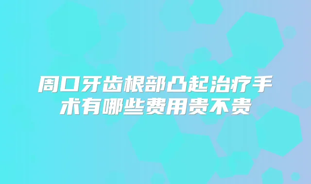 周口牙齿根部凸起手术有哪些费用贵不贵