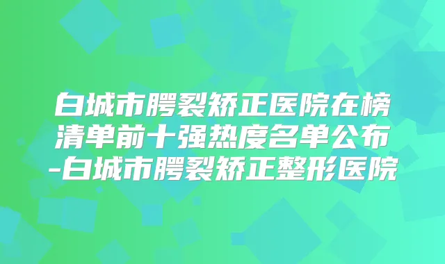 白城市腭裂矫正医院在榜清单前十强热度名单公布-白城市腭裂矫正整形医院