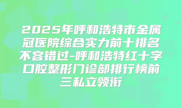 2025年呼和浩特市金属冠医院综合实力前十排名不容错过-呼和浩特红十字口腔整形门诊部排行榜前三私立领衔
