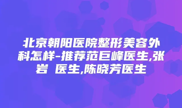 北京朝阳医院整形美容外科怎样-推荐范巨峰医生,张岩崑医生,陈晓芳医生
