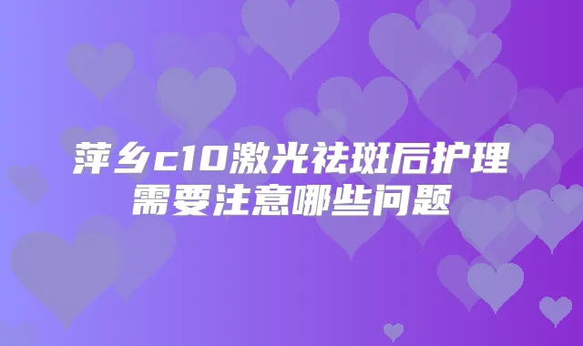 萍乡c10激光祛斑后护理需要注意哪些问题