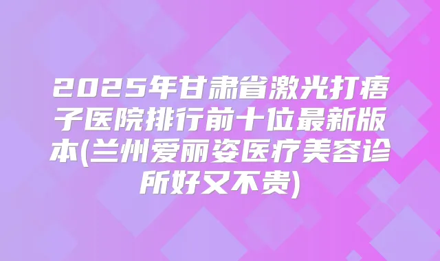 2025年甘肃省激光打痦子医院排行前十位新版本(兰州爱丽姿医疗美容诊所好又不贵)