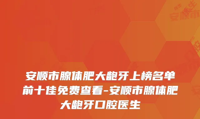 安顺市腺体肥大龅牙上榜名单前十佳免费查看-安顺市腺体肥大龅牙口腔医生