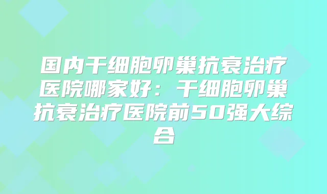 国内干细胞卵巢抗衰医院哪家好:干细胞卵巢抗衰医院前50强大综合