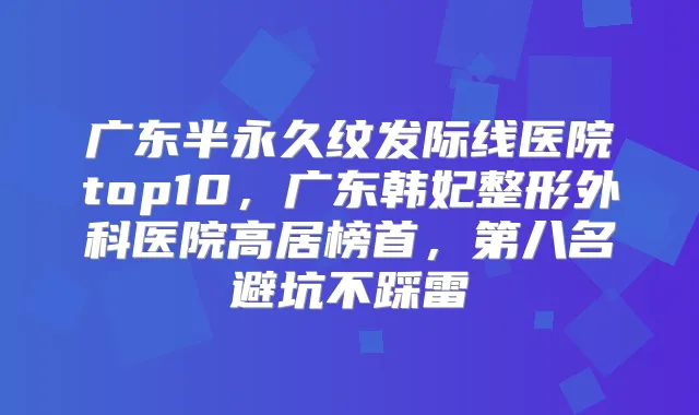 广东半永久纹发际线医院top10，广东韩妃整形外科医院高居榜首，第八名避坑不踩雷