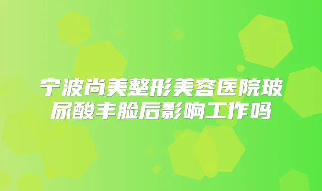宁波尚美整形美容医院玻尿酸丰脸后影响工作吗
