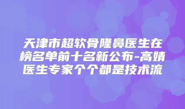 天津市超软骨隆鼻医生在榜名单前十名新公布-高婧医生专家个个都是技术流