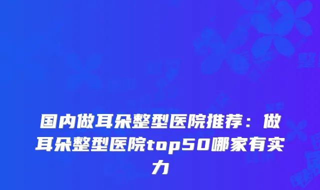国内做耳朵整型医院推荐:做耳朵整型医院top50哪家有实力