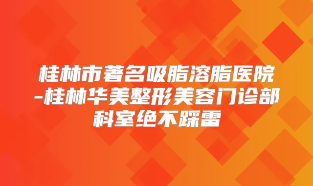 桂林市著名吸脂溶脂医院-桂林华美整形美容门诊部科室绝不踩雷
