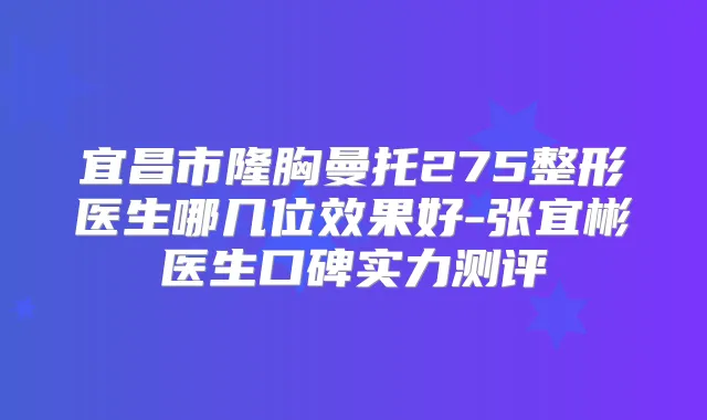 宜昌市隆胸曼托275整形医生哪几位效果好-张宜彬医生口碑实力测评