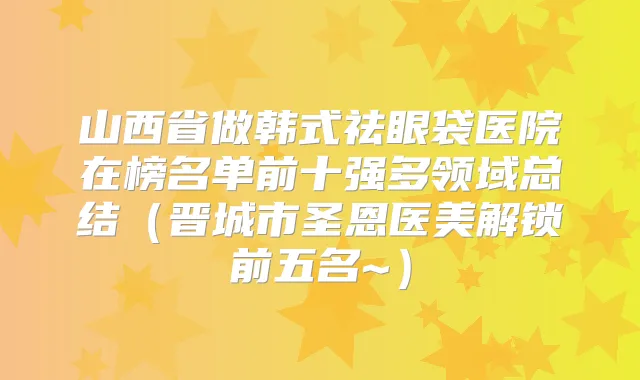 山西省做韩式祛眼袋医院在榜名单前十强多领域总结(晋城市圣恩医美解锁前五名~)