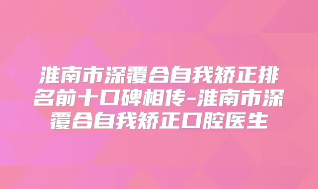 淮南市深覆合自我矫正排名前十口碑相传-淮南市深覆合自我矫正口腔医生