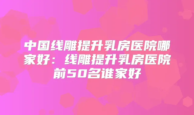 中国线雕提升乳房医院哪家好：线雕提升乳房医院前50名谁家好