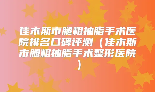 佳木斯市腿粗抽脂手术医院排名口碑评测(佳木斯市腿粗抽脂手术整形医院)