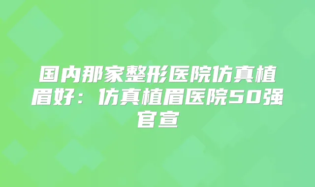 国内那家整形医院仿真植眉好:仿真植眉医院50强官宣