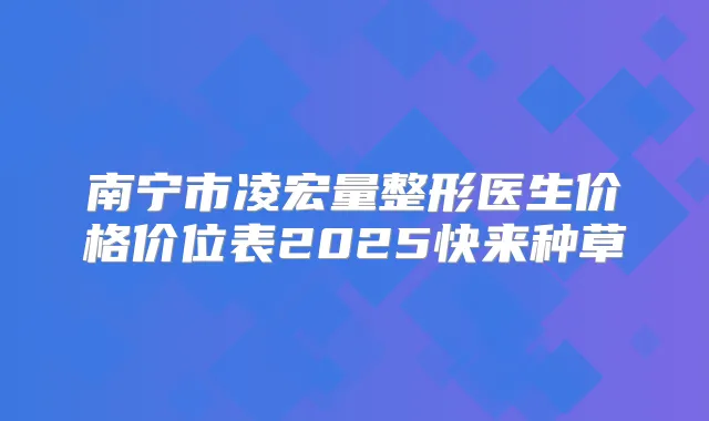 南宁市凌宏量整形医生价格价位表2025快来种草