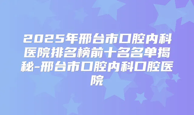 2025年邢台市口腔内科医院排名榜前十名名单揭秘-邢台市口腔内科口腔医院