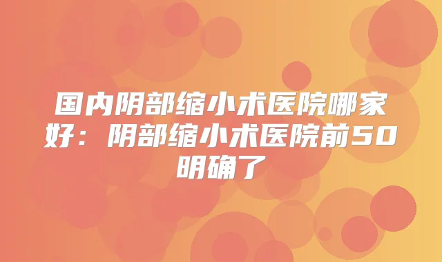 国内阴部缩小术医院哪家好:阴部缩小术医院前50明确了