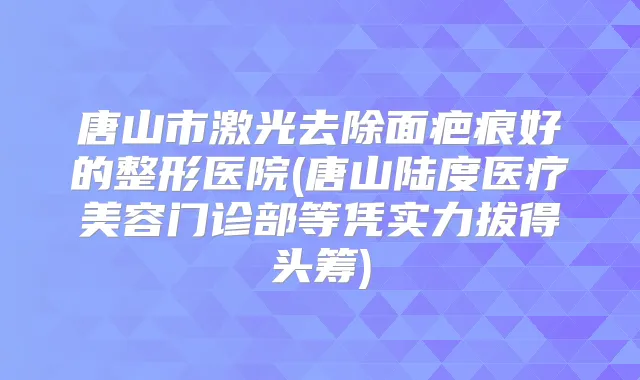 唐山市激光去除面疤痕好的整形医院(唐山陆度医疗美容门诊部等凭实力拔得头筹)