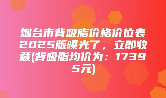 烟台市背吸脂价格价位表2025版曝光了,立即收藏(背吸脂均价为:17395元)