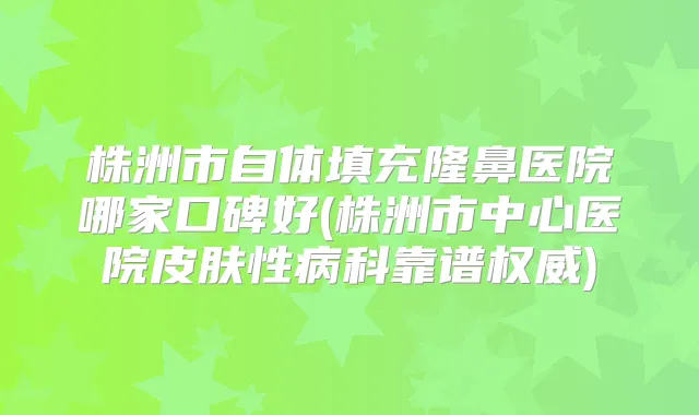 株洲市自体填充隆鼻医院哪家口碑好(株洲市中心医院皮肤性病科靠谱)