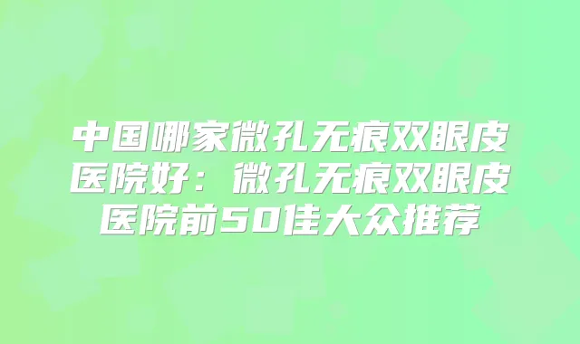 中国哪家微孔无痕双眼皮医院好：微孔无痕双眼皮医院前50佳大众推荐