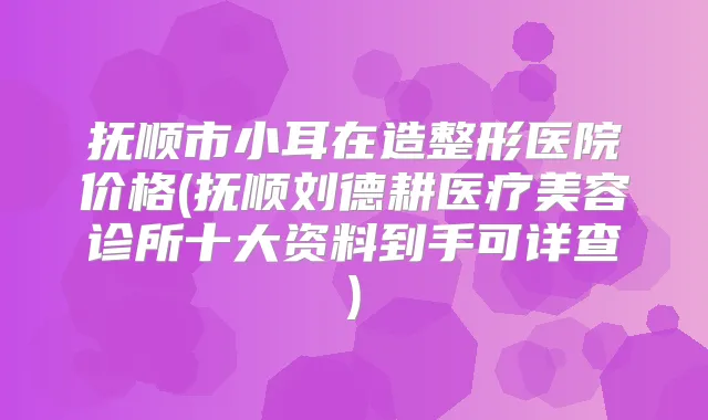 抚顺市小耳在造整形医院价格(抚顺刘德耕医疗美容诊所十大资料到手可详查)