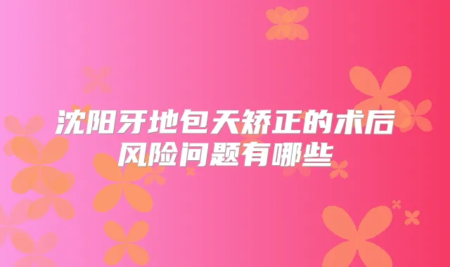 沈阳牙地包天矫正的术后风险问题有哪些
