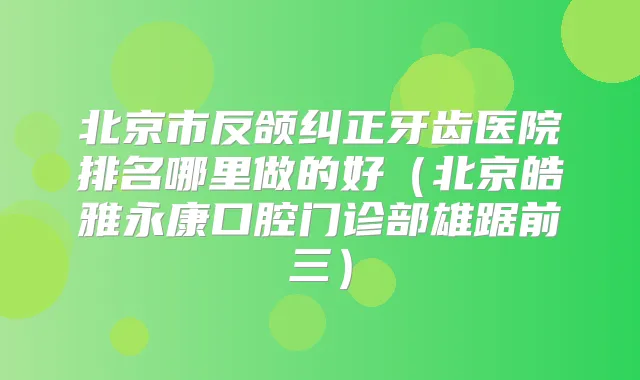 北京市反颌纠正牙齿医院排名哪里做的好(北京皓雅永康口腔门诊部雄踞前三)