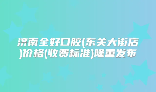 济南全好口腔(东关大街店)价格(收费标准)隆重发布