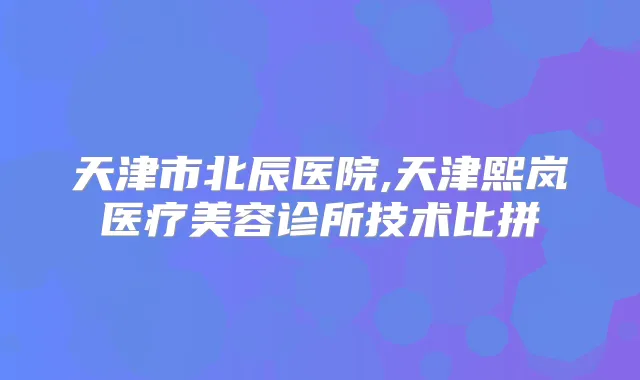 天津市北辰医院,天津熙岚医疗美容诊所技术比拼