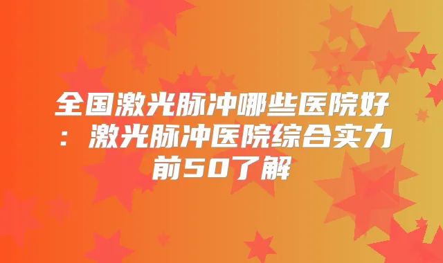 全国激光脉冲哪些医院好:激光脉冲医院综合实力前50了解