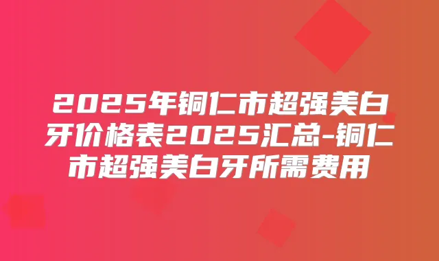 2025年铜仁市超强美白牙价格表2025汇总-铜仁市超强美白牙所需费用