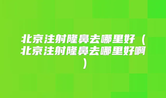 北京注射隆鼻去哪里好（北京注射隆鼻去哪里好啊）