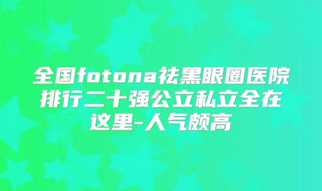 全国fotona祛黑眼圈医院排行二十强公立私立全在这里-人气颇高