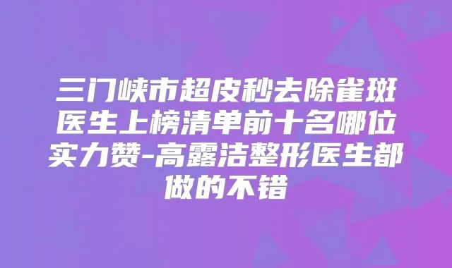三门峡市超皮秒去除雀斑医生上榜清单前十名哪位实力赞-高露洁整形医生都做的不错