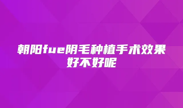朝阳fue阴毛种植手术效果好不好呢
