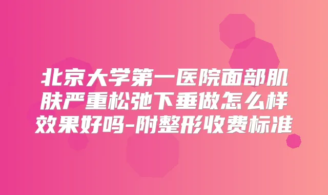 北京大学第一医院面部肌肤严重松弛下垂做怎么样效果好吗-附整形收费标准