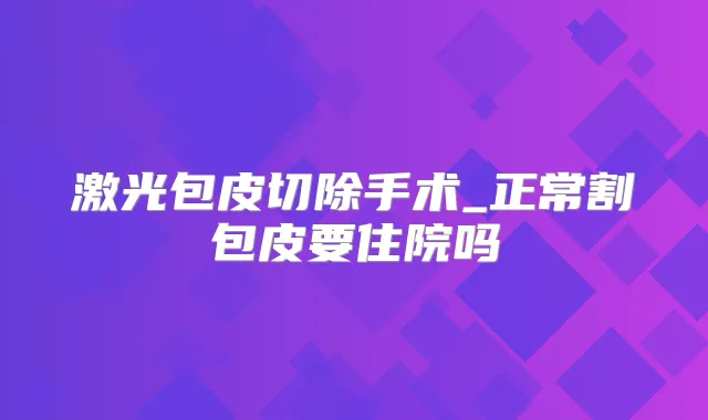激光包皮切除手术_正常割包皮要住院吗