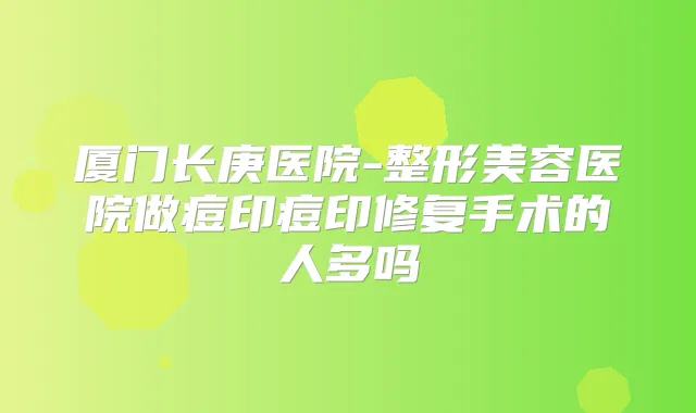 厦门长庚医院-整形美容医院做痘印痘印修复手术的人多吗