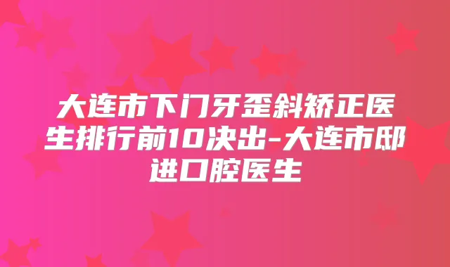 大连市下门牙歪斜矫正医生排行前10决出-大连市邸进口腔医生