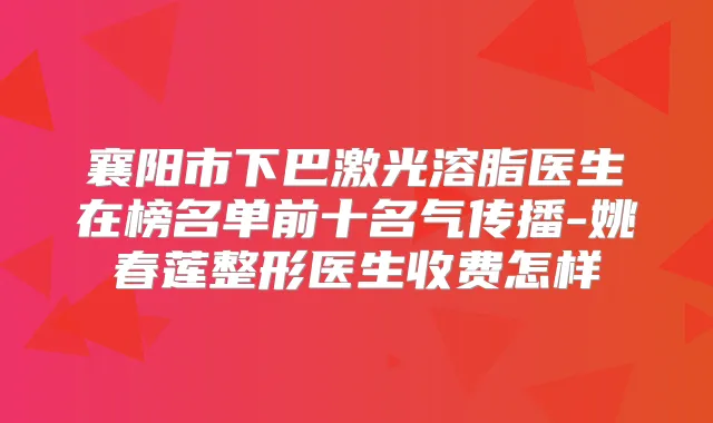襄阳市下巴激光溶脂医生在榜名单前十名气传播-姚春莲整形医生收费怎样