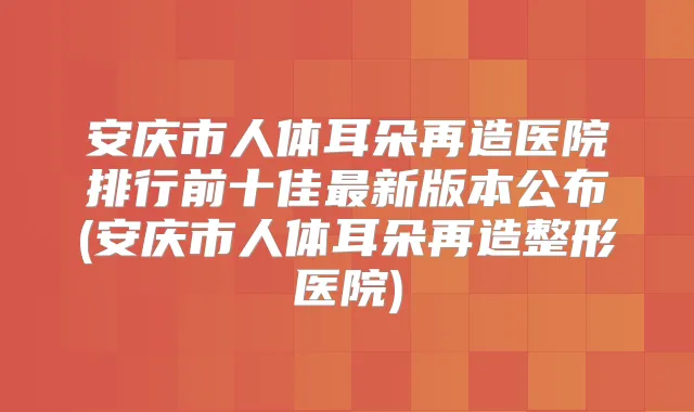 安庆市人体耳朵再造医院排行前十佳新版本公布(安庆市人体耳朵再造整形医院)