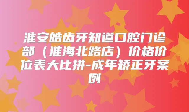 淮安皓齿牙知道口腔门诊部(淮海北路店)价格价位表大比拼-成年矫正牙案例