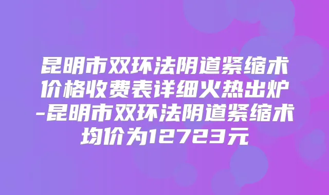 昆明市双环法阴道紧缩术价格收费表详细火热出炉-昆明市双环法阴道紧缩术均价为12723元
