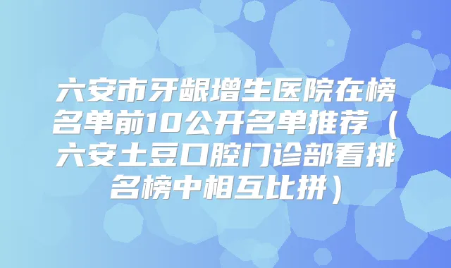 六安市牙龈增生医院在榜名单前10公开名单推荐（六安土豆口腔门诊部看排名榜中相互比拼）