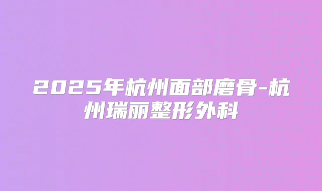 2025年杭州面部磨骨-杭州瑞丽整形外科
