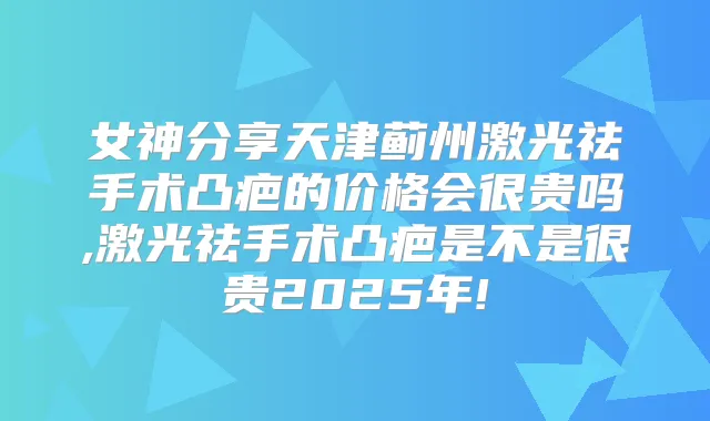 女神分享天津蓟州激光祛手术凸疤的价格会很贵吗,激光祛手术凸疤是不是很贵2025年!